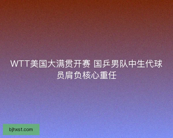 WTT美国大满贯开赛 国乒男队中生代球员肩负核心重任