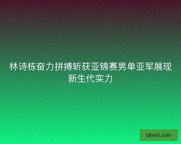 林诗栋奋力拼搏斩获亚锦赛男单亚军展现新生代实力