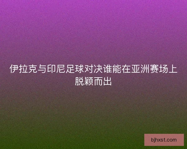 伊拉克与印尼足球对决谁能在亚洲赛场上脱颖而出
